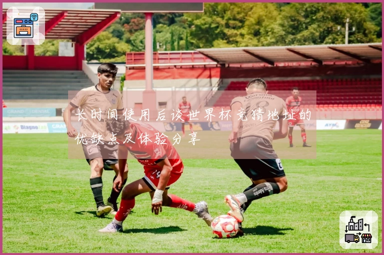 长时间使用后谈世界杯竞猜地址的优缺点及体验分享